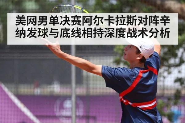 美网男单决赛阿尔卡拉斯对阵辛纳发球与底线相持深度战术分析