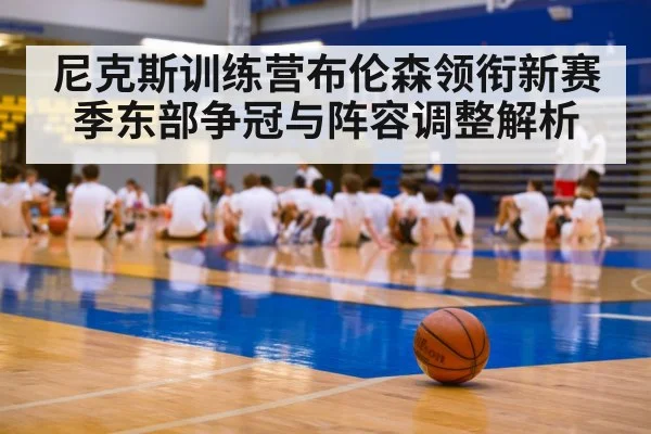 尼克斯训练营布伦森领衔新赛季东部争冠与阵容调整解析