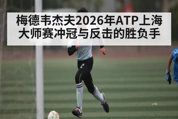 梅德韦杰夫2026年ATP上海大师赛冲冠与反击的胜负手