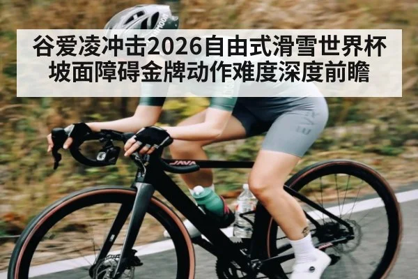 谷爱凌冲击2026自由式滑雪世界杯坡面障碍金牌动作难度深度前瞻