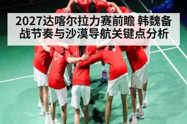 2027达喀尔拉力赛前瞻 韩魏备战节奏与沙漠导航关键点分析